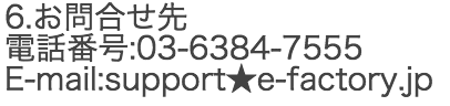 6.お問合せ先 電話番号:03-6384-7555 E-mail:support★e-factory.jp